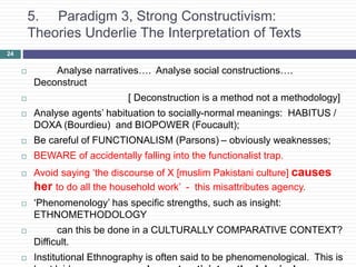 5. Paradigm 3, Strong Constructivism:
Theories Underlie The Interpretation of Texts
 Analyse narratives…. Analyse social constructions….
Deconstruct
 [ Deconstruction is a method not a methodology]
 Analyse agents’ habituation to socially-normal meanings: HABITUS /
DOXA (Bourdieu) and BIOPOWER (Foucault);
 Be careful of FUNCTIONALISM (Parsons) – obviously weaknesses;
 BEWARE of accidentally falling into the functionalist trap.
 Avoid saying ‘the discourse of X [muslim Pakistani culture] causes
her to do all the household work’ - this misattributes agency.
 ‘Phenomenology’ has specific strengths, such as insight:
ETHNOMETHODOLOGY
 can this be done in a CULTURALLY COMPARATIVE CONTEXT?
Difficult.
 Institutional Ethnography is often said to be phenomenological. This is
24
 