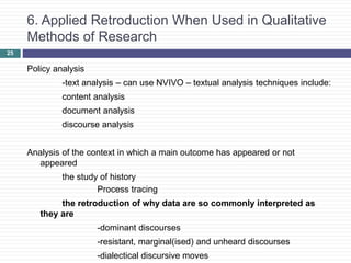 25
6. Applied Retroduction When Used in Qualitative
Methods of Research
Policy analysis
-text analysis – can use NVIVO – textual analysis techniques include:
content analysis
document analysis
discourse analysis
Analysis of the context in which a main outcome has appeared or not
appeared
the study of history
Process tracing
the retroduction of why data are so commonly interpreted as
they are
-dominant discourses
-resistant, marginal(ised) and unheard discourses
-dialectical discursive moves
 