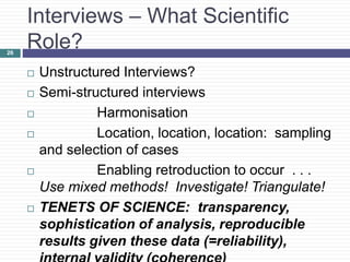 26
Interviews – What Scientific
Role?
 Unstructured Interviews?
 Semi-structured interviews
 Harmonisation
 Location, location, location: sampling
and selection of cases
 Enabling retroduction to occur . . .
Use mixed methods! Investigate! Triangulate!
 TENETS OF SCIENCE: transparency,
sophistication of analysis, reproducible
results given these data (=reliability),
 