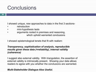 29
Conclusions
I showed unique, new approaches to data in the first 3 sections-
• retroduction
• mini-hypothesis tests
• arguments rooted in premises and reasoning,
which uphold warranted conclusions
I showed epistemological tenets that fit with realism:
Transparency, sophistication of analysis, reproducible
results given these data (=reliability), internal validity
(coherence)
I suggest also external validity. With triangulation, the assertion of
external validity is intrinsically present. Showing your data allows
readers to agree with you whether the conclusions are warranted.
Multi-Stakeholder Dialogue Also Useful.
 