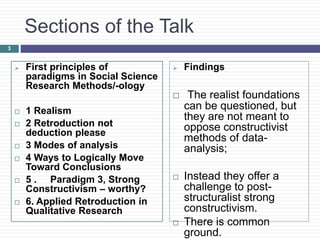3
Sections of the Talk
 First principles of
paradigms in Social Science
Research Methods/-ology
 1 Realism
 2 Retroduction not
deduction please
 3 Modes of analysis
 4 Ways to Logically Move
Toward Conclusions
 5 . Paradigm 3, Strong
Constructivism – worthy?
 6. Applied Retroduction in
Qualitative Research
 Findings
 The realist foundations
can be questioned, but
they are not meant to
oppose constructivist
methods of data-
analysis;
 Instead they offer a
challenge to post-
structuralist strong
constructivism.
 There is common
ground.
 