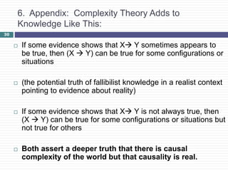 30
6. Appendix: Complexity Theory Adds to
Knowledge Like This:
 If some evidence shows that X Y sometimes appears to
be true, then (X  Y) can be true for some configurations or
situations
 (the potential truth of fallibilist knowledge in a realist context
pointing to evidence about reality)
 If some evidence shows that X Y is not always true, then
(X  Y) can be true for some configurations or situations but
not true for others
 Both assert a deeper truth that there is causal
complexity of the world but that causality is real.
 