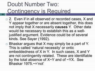 32
Doubt Number Two:
Contingency is Required
 2. Even if in all observed or recorded cases, X and
Y appear together or are absent together, this does
not imply that X necessarily causes Y. Other data
would be necessary to establish this as a well-
justified argument. Evidence could be of several
kinds. See Sayer (1992).
 Bhaskar argues that X may simply be a part of Y.
This is called ‘natural necessity’ or ontic
embeddedness of X in Y. In such cases, X and Y
are not contingently related. These are identifiable
by the total absence of X~Y and of ~YX. See
Bhaskar 1975.~=‘not’
 