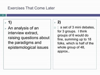 4
Exercises That Come Later
 1)
 An analysis of an
interview extract,
raising questions about
the paradigms and
epistemological issues
 2)
 : a set of 3 mini debates,
for 3 groups. I think
groups of 6 would do
fine, summing up to 18
folks, which is half of the
whole group of 48,
approx..
 
