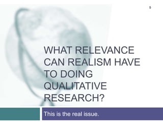 5
WHAT RELEVANCE
CAN REALISM HAVE
TO DOING
QUALITATIVE
RESEARCH?
This is the real issue.
 