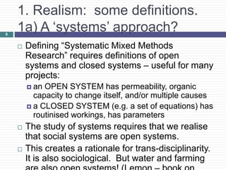 1. Realism: some definitions.
1a) A ‘systems’ approach?
 Defining “Systematic Mixed Methods
Research” requires definitions of open
systems and closed systems – useful for many
projects:
 an OPEN SYSTEM has permeability, organic
capacity to change itself, and/or multiple causes
 a CLOSED SYSTEM (e.g. a set of equations) has
routinised workings, has parameters
 The study of systems requires that we realise
that social systems are open systems.
 This creates a rationale for trans-disciplinarity.
It is also sociological. But water and farming
6
 