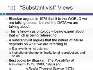 7
1b) “Substantivist” Views
 Bhaskar argued in 1975 that it is the WORLD we
are talking about. It is not the DATA we are
talking about.
 This is known as ontology – being expert about
that which is being referred to.
 A substantivist argues that the nature of cause
depends on what we are referring to.
 E.g. events vs. structures;
 institutional change vs. institutional reproduction, and
so on.
 Best books by Bhaskar: The Possibility of
Naturalism 1979, 1989, 1998) and
 A Realist Theory of Science (1975)
 
