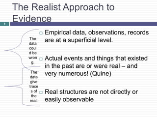 The Realist Approach to
Evidence
 Empirical data, observations, records
are at a superficial level.
 Actual events and things that existed
in the past are or were real – and
very numerous! (Quine)
 Real structures are not directly or
easily observable
9
The
data
coul
d be
wron
g.
The
data
give
trace
s of
the
real.
 