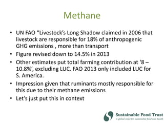 Methane
• UN FAO “Livestock’s Long Shadow claimed in 2006 that
livestock are responsible for 18% of anthropogenic
GHG emissions , more than transport
• Figure revised down to 14.5% in 2013
• Other estimates put total farming contribution at ‘8 –
10.8%’, excluding LUC. FAO 2013 only included LUC for
S. America.
• Impression given that ruminants mostly responsible for
this due to their methane emissions
• Let’s just put this in context
 