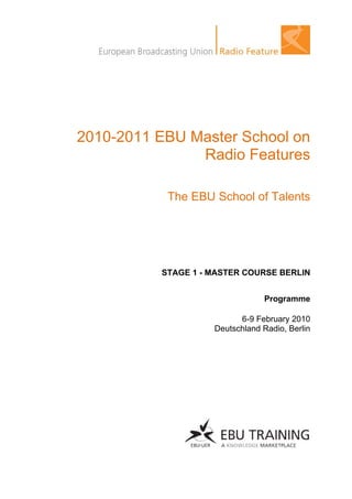 2010-2011 EBU Master School on
               Radio Features

           The EBU School of Talents




          STAGE 1 - MASTER COURSE BERLIN


                                Programme

                          6-9 February 2010
                    Deutschland Radio, Berlin
 
