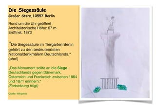 Die Siegessäule
Großer Stern,10557 Berlin
Rund um die Uhr geöﬀnet

Architektonische Höhe: 67 m

Eröﬀnet: 1873 
 
“Die Siegessäule im Tiergarten Berlin
gehört zu den bedeutendsten
Nationaldenkmälern Deutschlands.“ 
(oho!) 
 
„Das Monument sollte an die Siege
Deutschlands gegen Dänemark,
Österreich und Frankreich zwischen 1864
und 1871 erinnern.“  
(Fortsetzung folgt) 
 
Quelle: Wikipedia

 
