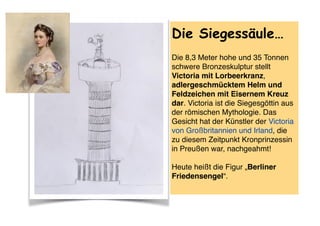  
Die Siegessäule…
Die 8,3 Meter hohe und 35 Tonnen
schwere Bronzeskulptur stellt
Victoria mit Lorbeerkranz,
adlergeschmücktem Helm und
Feldzeichen mit Eisernem Kreuz
dar. Victoria ist die Siegesgöttin aus
der römischen Mythologie. Das
Gesicht hat der Künstler der Victoria
von Großbritannien und Irland, die
zu diesem Zeitpunkt Kronprinzessin
in Preußen war, nachgeahmt!  
 
Heute heißt die Figur „Berliner
Friedensengel“.
 