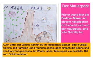   Der Mauerpark
Früher stand hier die
Berliner Mauer. An
diesem historischen
Ort befindet sich nun
der Mauerpark, eine
tolle Grünfläche.
Auch unter der Woche kannst du im Mauerpark Basket- oder Fußball
spielen, mit Familien und Freunden grillen, oder einfach die Sonne und
den Horizont geniessen. Im Winter ist der Mauerpark ein beliebter Ort
zum Schlittenfahren.
 