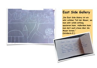 East Side Gallery
„Die East Side Galery ist ein
sehr schöner Teil der Mauer, wo
man sehr schön entlang
spazieren kann. Außerdem kann
man dort auch etwas über die
Mauer lernen.“
(Schülerin E.)
 