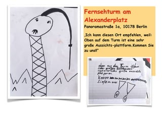 Fernsehturm am
Alexanderplatz
Panoramastraße 1a, 10178 Berlin
„Ich kann diesen Ort empfehlen, weil:
Oben auf dem Turm ist eine sehr
große Aussichts-plattform.Kommen Sie
zu uns!!“
 