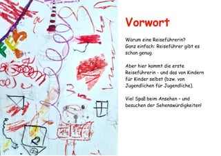 Vorwort
Warum eine Reiseführerin?
Ganz einfach: Reiseführer gibt es
schon genug.
Aber hier kommt die erste
Reiseführerin - und das von Kindern
für Kinder selbst (bzw. von
Jugendlichen für Jugendliche).
Viel Spaß beim Ansehen – und
besuchen der Sehenswürdigkeiten!
 