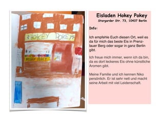 Eisladen Hokey Pokey
Stargarder Str. 73, 10437 Berlin
Info:
Ich empfehle Euch diesen Ort, weil es
da für mich das beste Eis in Prenz-
lauer Berg oder sogar in ganz Berlin
gibt.
Ich freue mich immer, wenn ich da bin,
da es dort leckeres Eis ohne künstliche
Aromen gibt.  
 
Meine Familie und ich kennen Niko
persönlich. Er ist sehr nett und macht
seine Arbeit mit viel Leidenschaft. 
 