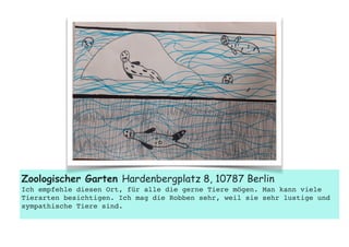  
Zoologischer Garten Hardenbergplatz 8, 10787 Berlin
Ich empfehle diesen Ort, für alle die gerne Tiere mögen. Man kann viele
Tierarten besichtigen. Ich mag die Robben sehr, weil sie sehr lustige und
sympathische Tiere sind.
 