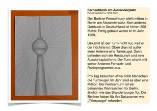 Fernsehturm am Alexanderplatz 
Panoramastraße 1a, 10178 Berlin 
 
Der Berliner Fernsehturm steht mitten in
Berlin am Alexanderplatz. Kein anderes
Gebäude in Deutschland ist höher: 368
Meter. Fertig gebaut wurde er im Jahr
1969. 
Bekannt ist der Turm nicht nur, weil er
der höchste ist: Oben dran ist außer
einer Antenne eine Turmkugel. Darin
befinden sich ein Restaurant und eine
Aussichtsplattform. Der Turm strahlt mit
seiner Antenne Fernseh- und
Radioprogramme aus. 
Pro Tag besuchen etwa 5000 Menschen
die Turmkugel. Im Jahr sind es über eine
Million. Der Fernsehturm ist ein
bekanntes Wahrzeichen für Berlin,
ähnlich wie das Brandenburger Tor. Die
Berliner haben für ihn Spitznamen wie
„Telespargel“ erfunden.
 