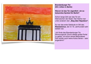 Brandenburger Tor  
(Ort: mitten in Berlin) 
 
Warum ist das Tor eigentlich ein so
bekanntes Symbol für Berlin? 
Schon lange Zeit war das Tor ein
Wahrzeichen der Stadt. Hier feierte man
unter anderem den „Sieg über Napoleon“.  
 
Es war das erste Gebäude im Stil des
Klassizismus, der im 19. Jahrhundert sehr
beliebt war.

 
„Ich finde das Brandenburger Tor
stimmungsvoll. Durch dieses große Portal
zu gehen, ist schon etwas Besonderes. 
Dort dürfen auch keine Autos fahren – sehr
angenehm!“ 
 
 