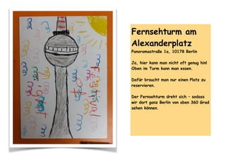 Fernsehturm am
Alexanderplatz
Panoramastraße 1a, 10178 Berlin
Ja, hier kann man nicht oft genug hin!
Oben im Turm kann man essen.
Dafür braucht man nur einen Platz zu
reservieren.
Der Fernsehturm dreht sich – sodass
wir dort ganz Berlin von oben 360 Grad
sehen können.
 