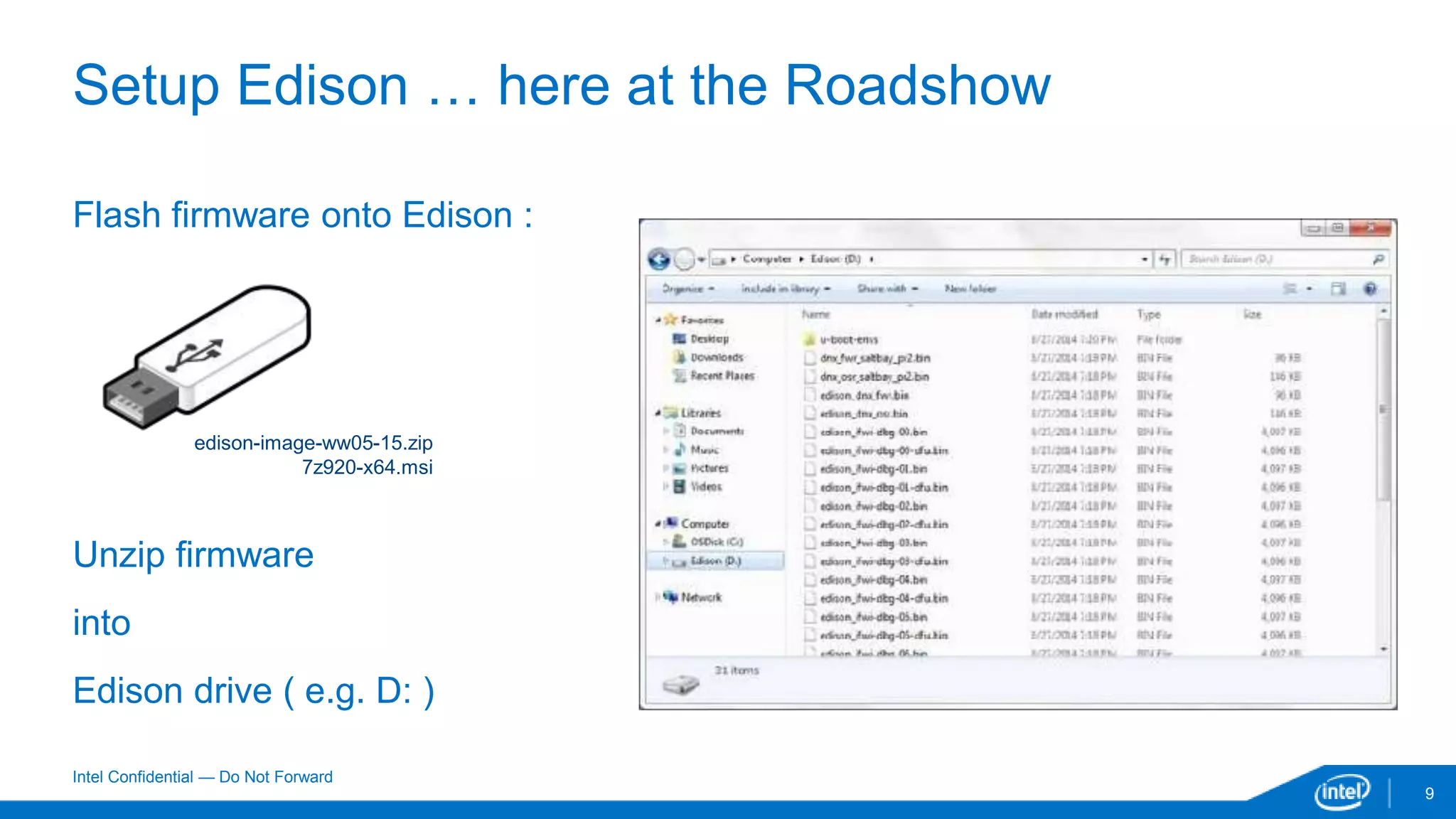 Intel Confidential — Do Not Forward
9
Setup Edison … here at the Roadshow
Flash firmware onto Edison :
Unzip firmware
into
Edison drive ( e.g. D: )
edison-image-ww05-15.zip
7z920-x64.msi
 