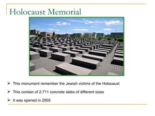 Holocaust Memorial

 This monument remember the Jewish victims of the Holocaust
 This contain of 2.711 concrete slabs of different sizes
 It was opened in 2005

 