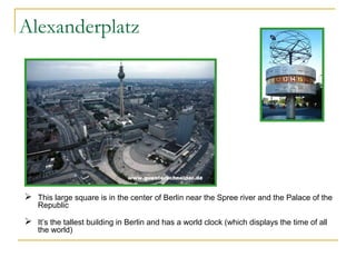 Alexanderplatz

 This large square is in the center of Berlin near the Spree river and the Palace of the
Republic

 It’s the tallest building in Berlin and has a world clock (which displays the time of all
the world)

 