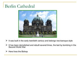 Berlin Cathedral

 It was built in the early twentieth century and belongs neo-baroque style
 It has been demolished and rebuilt several times, the last by bombing in the
Second World War

 Here lives the Bishop

 