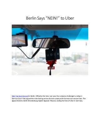 Berlin Says “NEIN!” to Uber
Uber has been banned in Berlin. Officially this time. Last year the company challenged a ruling in
German court that argued the ride-sharing service did not comply with German taxi-service laws. The
appeal failed in Berlin-Brandenburg Higher Appeals Tribunal, sealing the fate of Uber in Germany.
 