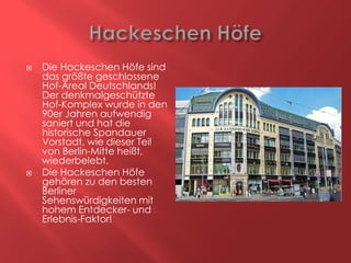 



Die Hackeschen Höfe sind
das größte geschlossene
Hof-Areal Deutschlands!
Der denkmalgeschützte
Hof-Komplex wurde in den
90er Jahren aufwendig
saniert und hat die
historische Spandauer
Vorstadt, wie dieser Teil
von Berlin-Mitte heißt,
wiederbelebt.
Die Hackeschen Höfe
gehören zu den besten
Berliner
Sehenswürdigkeiten mit
hohem Entdecker- und
Erlebnis-Faktor!

 