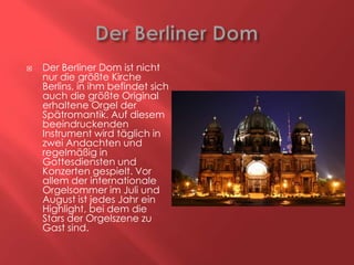 

Der Berliner Dom ist nicht
nur die größte Kirche
Berlins, in ihm befindet sich
auch die größte Original
erhaltene Orgel der
Spätromantik. Auf diesem
beeindruckenden
Instrument wird täglich in
zwei Andachten und
regelmäßig in
Gottesdiensten und
Konzerten gespielt. Vor
allem der internationale
Orgelsommer im Juli und
August ist jedes Jahr ein
Highlight, bei dem die
Stars der Orgelszene zu
Gast sind.

 