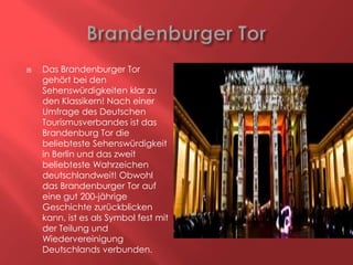 

Das Brandenburger Tor
gehört bei den
Sehenswürdigkeiten klar zu
den Klassikern! Nach einer
Umfrage des Deutschen
Tourismusverbandes ist das
Brandenburg Tor die
beliebteste Sehenswürdigkeit
in Berlin und das zweit
beliebteste Wahrzeichen
deutschlandweit! Obwohl
das Brandenburger Tor auf
eine gut 200-jährige
Geschichte zurückblicken
kann, ist es als Symbol fest mit
der Teilung und
Wiedervereinigung
Deutschlands verbunden.

 