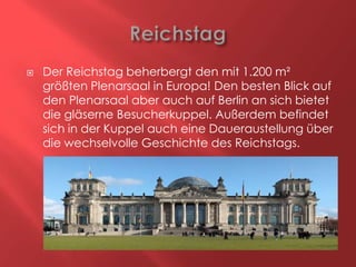 

Der Reichstag beherbergt den mit 1.200 m²
größten Plenarsaal in Europa! Den besten Blick auf
den Plenarsaal aber auch auf Berlin an sich bietet
die gläserne Besucherkuppel. Außerdem befindet
sich in der Kuppel auch eine Daueraustellung über
die wechselvolle Geschichte des Reichstags.

 