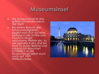 



Die Museumsinsel ist das
größte Universalmuseum
der Welt!
Bei einem Besuch dies
Sehenswürdigkeiten
begibt man sich auf eine
Zeitreise in die Antike und
taucht in längst
versunkene Welten ein. So
viel geballte Kultur sind ein
Muss für jeden Berliner und
Hauptstadt-Besucher!
Schließlich ist die
Museumsinsel selbst auch
noch seit 1999
Weltkulturerbe.

 
