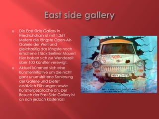 



Die East Side Gallery in
Friedrichshain ist mit 1.361
Metern die längste Open-AirGalerie der Welt und
gleichzeitig das längste noch
erhaltene Stück Berliner Mauer!
Hier haben sich zur Wendezeit
über 100 Künstler verewigt.
Aktuell kümmert sich eine
Künstlerinitiative um die nicht
ganz unumstrittene Sanierung
der Galerie und bietet
zusätzlich Führungen sowie
Künstlergespräche an. Der
Besuch der East Side Gallery ist
an sich jedoch kostenlos!

 