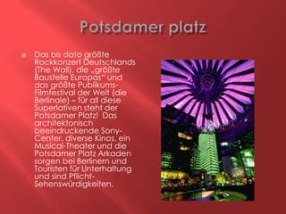 

Das bis dato größte
Rockkonzert Deutschlands
(The Wall), die „größte
Baustelle Europas“ und
das größte PublikumsFilmfestival der Welt (die
Berlinale) – für all diese
Superlativen steht der
Potsdamer Platz! Das
architektonisch
beeindruckende SonyCenter, diverse Kinos, ein
Musical-Theater und die
Potsdamer Platz Arkaden
sorgen bei Berlinern und
Touristen für Unterhaltung
und sind PflichtSehenswürdigkeiten.

 