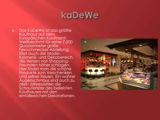 

Das KaDeWe ist das größte
Kaufhaus auf dem
Europäischen Kontinent!
Weltberühmt für seine 7.000
Quadarmeter große
Feinschmecker-Abteilung,
lässt auch der Mode-,
Kosmetik- und Dekobereich
die Herzen von ShoppingFreunden höher schlagen.
Hier findet man die schöne
Produkte zum Verschenken
und selber freuen. Ein wahrer
Augenschmaus sind auch zu
allen Jahreszeiten die
Schaufenster des beliebten
Kaufhauses mit den
einfallsreichen Dekorationen.

 