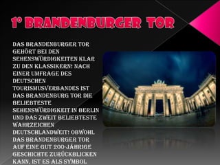 Das Brandenburger Tor
gehört bei den
Sehenswürdigkeiten klar
zu den Klassikern! Nach
einer Umfrage des
Deutschen
Tourismusverbandes ist
das Brandenburg Tor die
beliebteste
Sehenswürdigkeit in Berlin
und das zweit beliebteste
Wahrzeichen
deutschlandweit! Obwohl
das Brandenburger Tor
auf eine gut 200-jährige
Geschichte zurückblicken
kann, ist es als Symbol

 