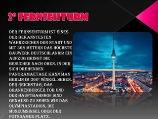 Der Fernsehturm ist eines
der bekanntesten
Wahrzeichen der Stadt und
mit 368 Metern das höchste
Bauwerk Deutschlands! Ein
Aufzug bringt die
Besucher nach oben. In der
sich drehenden
Panoramaetage kann man
Berlin im 360° Winkel sehen.
Der Reichstag, das
Brandenburger Tor und
der Hauptbahnhof sind
genauso zu sehen wie das
Olympiastadion, die
Museumsinsel oder der
Potsdamer Platz.

 