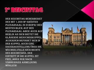 Der Reichstag beherbergt
den mit 1.200 m² größten
Plenarsaal in Europa! Den
besten Blick auf den
Plenarsaal aber auch auf
Berlin an sich bietet die
gläserne Besucherkuppel.
Außerdem befindet sich in
der Kuppel auch eine
Daueraustellung über die
wechselvolle Geschichte
des Reichstags. Der
Eintritt in die Kuppel ist
frei, aber nur nach
vorheriger Anmeldung
möglich!

 