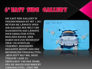 Die East Side Gallery in
Friedrichshain ist mit 1.361
Metern die längste OpenAir-Galerie der Welt und
gleichzeitig das längste
noch erhaltene Stück
Berliner Mauer. Hier
haben sich zur Wendezeit
über 100 Künstler
verewigt. Besonders
bekannte Motive sind der
Bruderkuss (Originaltitel:
„Mein gott hilf Mir, diese
tödliche Liebe zu
überleben“ und der trabi,
der die Mauer durchbricht
(originaltitel: „test the

 