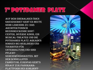 Auf dem ehemaligen öden
Grenzgebiet geht es heute
sehr lebendig zu: Das
architektonisch
beeindruckende SonyCenter, diverse Kinos, ein
Musical-Theater und die
Potsdamer Platz Arkaden
sorgen bei Berlinern und
Touristen für
Unterhaltung und sind
PflichtSehenswürdigkeiten. Mit
dem schnellsten
Fahrstuhl Europas geht's
hinauf zur PanoramaPlattform des Kohlhoff-

 
