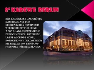 Das KaDeWe ist das größte
Kaufhaus auf dem
Europäischen Kontinent!
Weltberühmt für seine
7.000 Quadarmeter große
Feinschmecker-Abteilung,
lässt auch der Mode-,
Kosmetik- und Dekobereich
die Herzen von ShoppingFreunden höher schlagen.

 