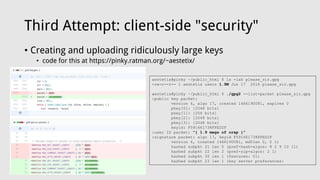 Third Attempt: client-side "security"
• Creating and uploading ridiculously large keys
• code for this at https://pinky.ratman.org/~aestetix/
aestetix@pinky ~/public_html $ ls -lah please_sir.gpg
-rw-r--r-- 1 aestetix users 1.9M Jun 17 2016 please_sir.gpg
aestetix@pinky ~/public_html $ ./gpg2 --list-packet please_sir.gpg
:public key packet:
version 4, algo 17, created 1466190081, expires 0
pkey[0]: [2048 bits]
pkey[1]: [256 bits]
pkey[2]: [2048 bits]
pkey[3]: [2048 bits]
keyid: F591661738FFED2F
:user ID packet: "{ 1.9 megs of crap }"
:signature packet: algo 17, keyid F591661738FFED2F
version 4, created 1466190081, md5len 0, 2 1)
hashed subpkt 21 len 5 (pref-hash-algos: 8 2 9 10 11)
hashed subpkt 22 len 2 (pref-zip-algos: 2 1)
hashed subpkt 30 len 1 (features: 01)
hashed subpkt 23 len 1 (key server preferences:
 