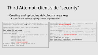 Third Attempt: client-side "security"
• Creating and uploading ridiculously large keys
• code for this at https://pinky.ratman.org/~aestetix/
aestetix@pinky ~/public_html $ ls -lah please_sir.gpg
-rw-r--r-- 1 aestetix users 1.9M Jun 17 2016 please_sir.gpg
aestetix@pinky ~/public_html $ gpg --list-packet
please_sir.gpg
gpg: packet(13) too large
# off=0 ctb=99 tag=6 hlen=3 plen=814
:public key packet:
version 4, algo 17, created 1466190081, expires 0
pkey[0]: [2048 bits]
pkey[1]: [256 bits]
pkey[2]: [2048 bits]
pkey[3]: [2048 bits]
keyid: F591661738FFED2F
# off=817 ctb=b6 tag=13 hlen=5 plen=1398149
:user ID packet: [too large]
aestetix@pinky ~/public_html $ gpg --keyserver pgp.mit.edu --
search-keys F591661738FFED2F
gpg: data source: http://pgp.mit.edu:11371
(1)
DZl60ir7WOuOTHODbIMVaLzlDNQGKtaaLXFuIRMPhQemnKKp0AKd
vdYQrP83POYbnqqz/2
2048 bit DSA key F591661738FFED2F, created: 2016-
06-17
Keys 1-1 of 1 for "F591661738FFED2F". Enter number(s), N)ext,
or Q)uit > 1
gpg: packet(13) too large
gpg: read_block: read error: Invalid packet
gpg: Total number processed: 0
 