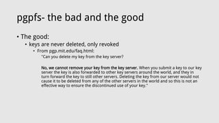 pgpfs- the bad and the good
• The good:
• keys are never deleted, only revoked
• From pgp.mit.edu/faq.html:
"Can you delete my key from the key server?
No, we cannot remove your key from the key server. When you submit a key to our key
server the key is also forwarded to other key servers around the world, and they in
turn forward the key to still other servers. Deleting the key from our server would not
cause it to be deleted from any of the other servers in the world and so this is not an
effective way to ensure the discontinued use of your key."
 