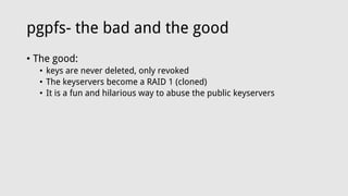 pgpfs- the bad and the good
• The good:
• keys are never deleted, only revoked
• The keyservers become a RAID 1 (cloned)
• It is a fun and hilarious way to abuse the public keyservers
 