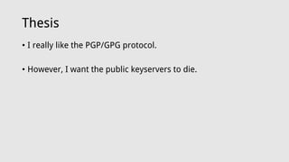 Thesis
• I really like the PGP/GPG protocol.
• However, I want the public keyservers to die.
 