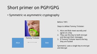 Short primer on PGP/GPG
• Symmetric vs asymmetric cryptography
Alice Bob
Tommy Trickster
Before 1991:
Steps to defeat Tommy Trickster:
1. Alice and Bob meet secretly and
agree on a key
2. They use this key to both encrypt
and decrypt their messages
3. If Tommy Trickster learns the key,
they are fucked
Symmetric: uses a single key to encrypt
and decrypt
 